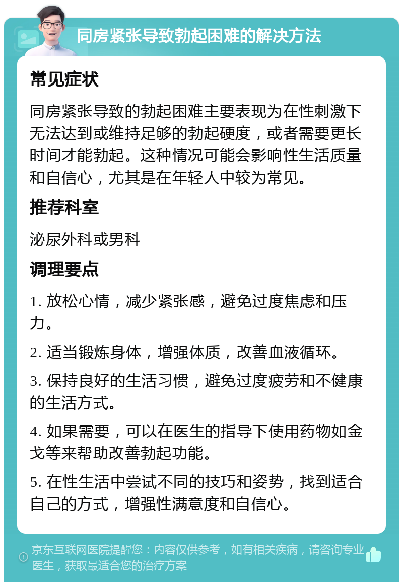 同房紧张导致勃起困难的解决方法 常见症状 同房紧张导致的勃起困难主要表现为在性刺激下无法达到或维持足够的勃起硬度，或者需要更长时间才能勃起。这种情况可能会影响性生活质量和自信心，尤其是在年轻人中较为常见。 推荐科室 泌尿外科或男科 调理要点 1. 放松心情，减少紧张感，避免过度焦虑和压力。 2. 适当锻炼身体，增强体质，改善血液循环。 3. 保持良好的生活习惯，避免过度疲劳和不健康的生活方式。 4. 如果需要，可以在医生的指导下使用药物如金戈等来帮助改善勃起功能。 5. 在性生活中尝试不同的技巧和姿势，找到适合自己的方式，增强性满意度和自信心。