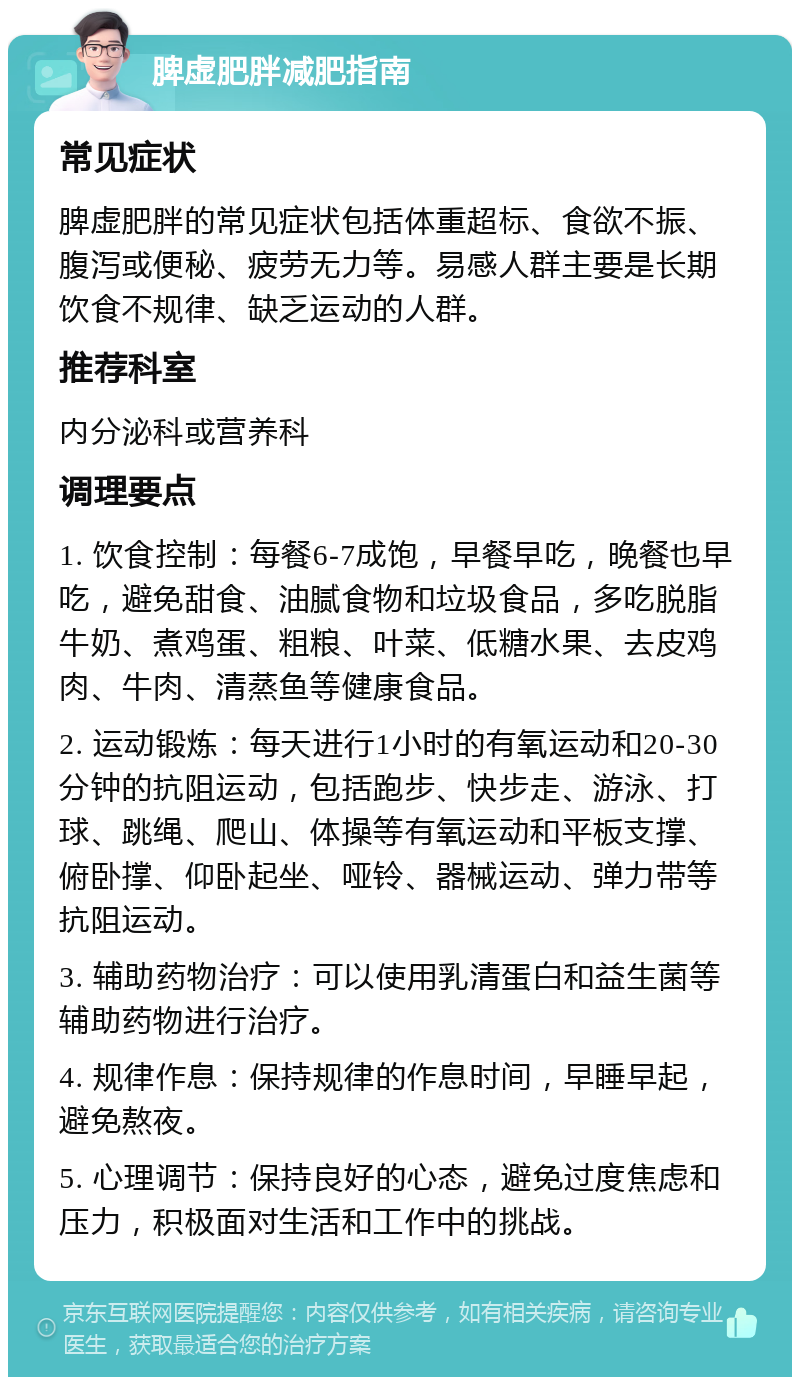 脾虚肥胖减肥指南 常见症状 脾虚肥胖的常见症状包括体重超标、食欲不振、腹泻或便秘、疲劳无力等。易感人群主要是长期饮食不规律、缺乏运动的人群。 推荐科室 内分泌科或营养科 调理要点 1. 饮食控制：每餐6-7成饱，早餐早吃，晚餐也早吃，避免甜食、油腻食物和垃圾食品，多吃脱脂牛奶、煮鸡蛋、粗粮、叶菜、低糖水果、去皮鸡肉、牛肉、清蒸鱼等健康食品。 2. 运动锻炼：每天进行1小时的有氧运动和20-30分钟的抗阻运动，包括跑步、快步走、游泳、打球、跳绳、爬山、体操等有氧运动和平板支撑、俯卧撑、仰卧起坐、哑铃、器械运动、弹力带等抗阻运动。 3. 辅助药物治疗：可以使用乳清蛋白和益生菌等辅助药物进行治疗。 4. 规律作息：保持规律的作息时间，早睡早起，避免熬夜。 5. 心理调节：保持良好的心态，避免过度焦虑和压力，积极面对生活和工作中的挑战。