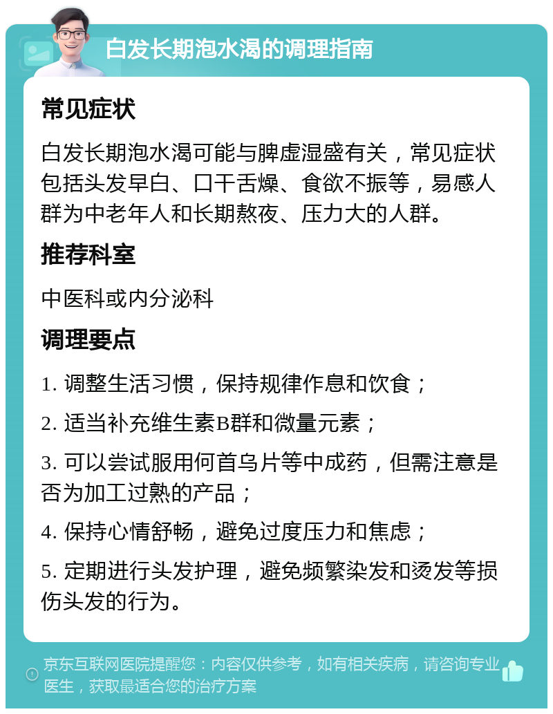 白发长期泡水渴的调理指南 常见症状 白发长期泡水渴可能与脾虚湿盛有关，常见症状包括头发早白、口干舌燥、食欲不振等，易感人群为中老年人和长期熬夜、压力大的人群。 推荐科室 中医科或内分泌科 调理要点 1. 调整生活习惯，保持规律作息和饮食； 2. 适当补充维生素B群和微量元素； 3. 可以尝试服用何首乌片等中成药，但需注意是否为加工过熟的产品； 4. 保持心情舒畅，避免过度压力和焦虑； 5. 定期进行头发护理，避免频繁染发和烫发等损伤头发的行为。