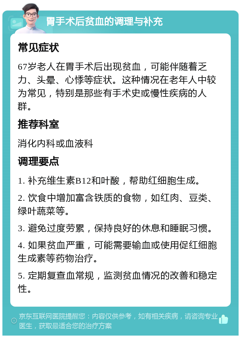 胃手术后贫血的调理与补充 常见症状 67岁老人在胃手术后出现贫血，可能伴随着乏力、头晕、心悸等症状。这种情况在老年人中较为常见，特别是那些有手术史或慢性疾病的人群。 推荐科室 消化内科或血液科 调理要点 1. 补充维生素B12和叶酸，帮助红细胞生成。 2. 饮食中增加富含铁质的食物，如红肉、豆类、绿叶蔬菜等。 3. 避免过度劳累，保持良好的休息和睡眠习惯。 4. 如果贫血严重，可能需要输血或使用促红细胞生成素等药物治疗。 5. 定期复查血常规，监测贫血情况的改善和稳定性。