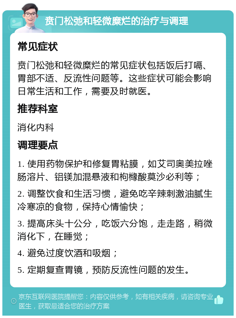 贲门松弛和轻微糜烂的治疗与调理 常见症状 贲门松弛和轻微糜烂的常见症状包括饭后打嗝、胃部不适、反流性问题等。这些症状可能会影响日常生活和工作，需要及时就医。 推荐科室 消化内科 调理要点 1. 使用药物保护和修复胃粘膜，如艾司奥美拉唑肠溶片、铝镁加混悬液和枸橼酸莫沙必利等； 2. 调整饮食和生活习惯，避免吃辛辣刺激油腻生冷寒凉的食物，保持心情愉快； 3. 提高床头十公分，吃饭六分饱，走走路，稍微消化下，在睡觉； 4. 避免过度饮酒和吸烟； 5. 定期复查胃镜，预防反流性问题的发生。