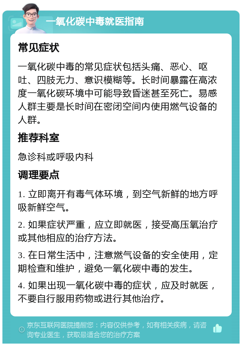 一氧化碳中毒就医指南 常见症状 一氧化碳中毒的常见症状包括头痛、恶心、呕吐、四肢无力、意识模糊等。长时间暴露在高浓度一氧化碳环境中可能导致昏迷甚至死亡。易感人群主要是长时间在密闭空间内使用燃气设备的人群。 推荐科室 急诊科或呼吸内科 调理要点 1. 立即离开有毒气体环境，到空气新鲜的地方呼吸新鲜空气。 2. 如果症状严重，应立即就医，接受高压氧治疗或其他相应的治疗方法。 3. 在日常生活中，注意燃气设备的安全使用，定期检查和维护，避免一氧化碳中毒的发生。 4. 如果出现一氧化碳中毒的症状，应及时就医，不要自行服用药物或进行其他治疗。