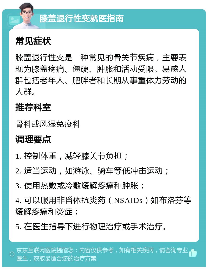 膝盖退行性变就医指南 常见症状 膝盖退行性变是一种常见的骨关节疾病，主要表现为膝盖疼痛、僵硬、肿胀和活动受限。易感人群包括老年人、肥胖者和长期从事重体力劳动的人群。 推荐科室 骨科或风湿免疫科 调理要点 1. 控制体重，减轻膝关节负担； 2. 适当运动，如游泳、骑车等低冲击运动； 3. 使用热敷或冷敷缓解疼痛和肿胀； 4. 可以服用非甾体抗炎药（NSAIDs）如布洛芬等缓解疼痛和炎症； 5. 在医生指导下进行物理治疗或手术治疗。