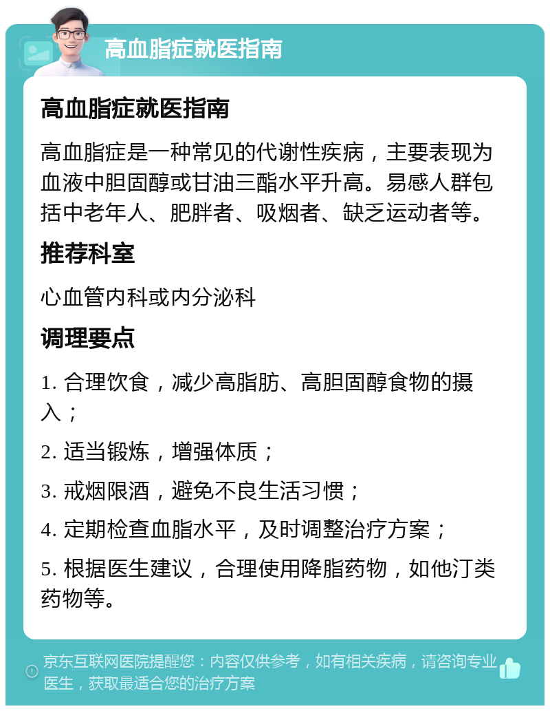 高血脂症就医指南 高血脂症就医指南 高血脂症是一种常见的代谢性疾病，主要表现为血液中胆固醇或甘油三酯水平升高。易感人群包括中老年人、肥胖者、吸烟者、缺乏运动者等。 推荐科室 心血管内科或内分泌科 调理要点 1. 合理饮食，减少高脂肪、高胆固醇食物的摄入； 2. 适当锻炼，增强体质； 3. 戒烟限酒，避免不良生活习惯； 4. 定期检查血脂水平，及时调整治疗方案； 5. 根据医生建议，合理使用降脂药物，如他汀类药物等。