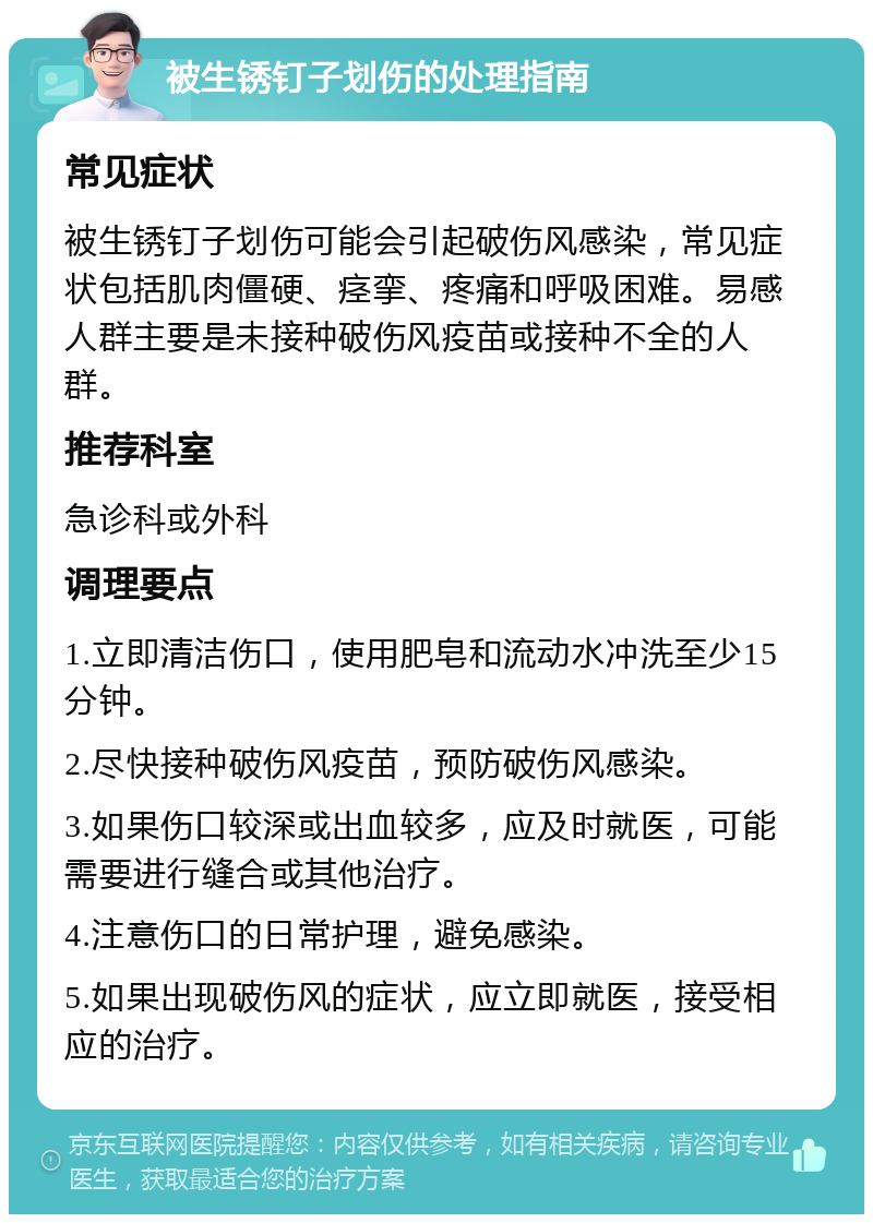 被生锈钉子划伤的处理指南 常见症状 被生锈钉子划伤可能会引起破伤风感染，常见症状包括肌肉僵硬、痉挛、疼痛和呼吸困难。易感人群主要是未接种破伤风疫苗或接种不全的人群。 推荐科室 急诊科或外科 调理要点 1.立即清洁伤口，使用肥皂和流动水冲洗至少15分钟。 2.尽快接种破伤风疫苗，预防破伤风感染。 3.如果伤口较深或出血较多，应及时就医，可能需要进行缝合或其他治疗。 4.注意伤口的日常护理，避免感染。 5.如果出现破伤风的症状，应立即就医，接受相应的治疗。