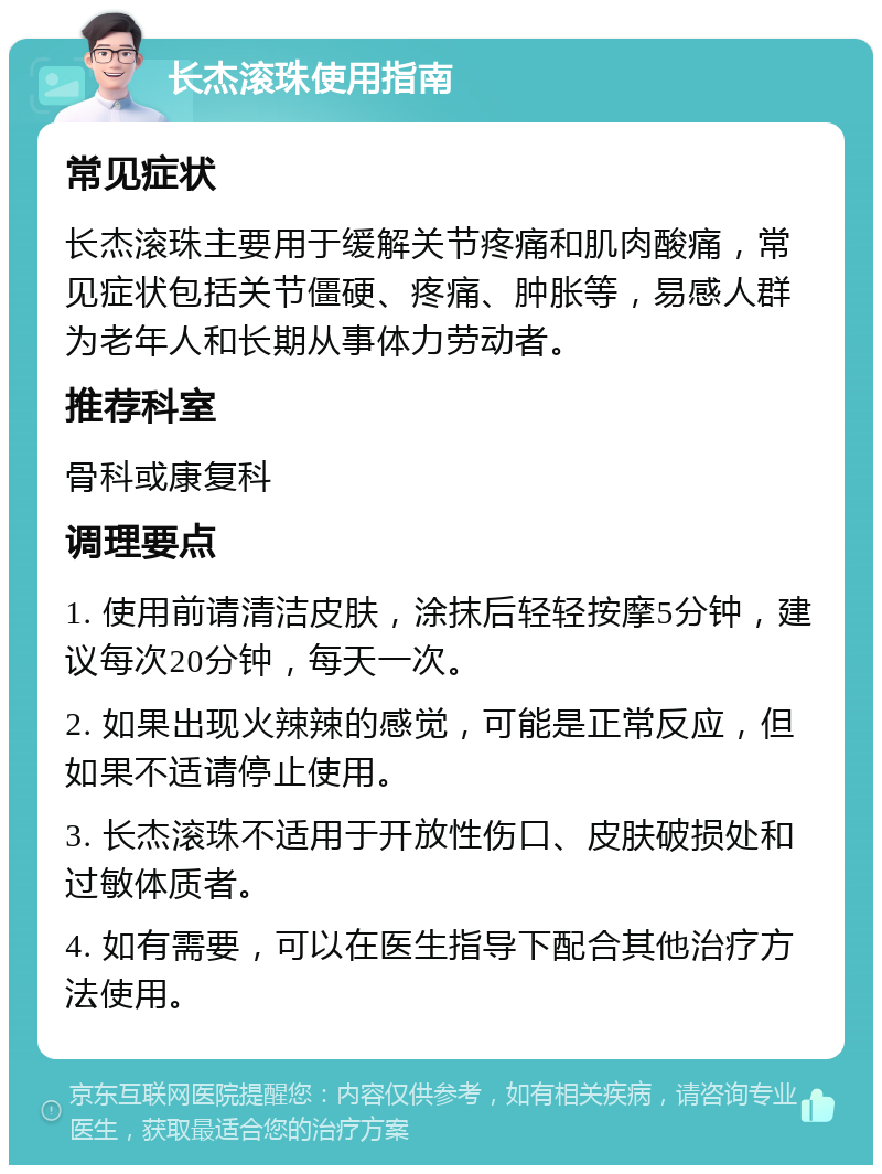 长杰滚珠使用指南 常见症状 长杰滚珠主要用于缓解关节疼痛和肌肉酸痛，常见症状包括关节僵硬、疼痛、肿胀等，易感人群为老年人和长期从事体力劳动者。 推荐科室 骨科或康复科 调理要点 1. 使用前请清洁皮肤，涂抹后轻轻按摩5分钟，建议每次20分钟，每天一次。 2. 如果出现火辣辣的感觉，可能是正常反应，但如果不适请停止使用。 3. 长杰滚珠不适用于开放性伤口、皮肤破损处和过敏体质者。 4. 如有需要，可以在医生指导下配合其他治疗方法使用。