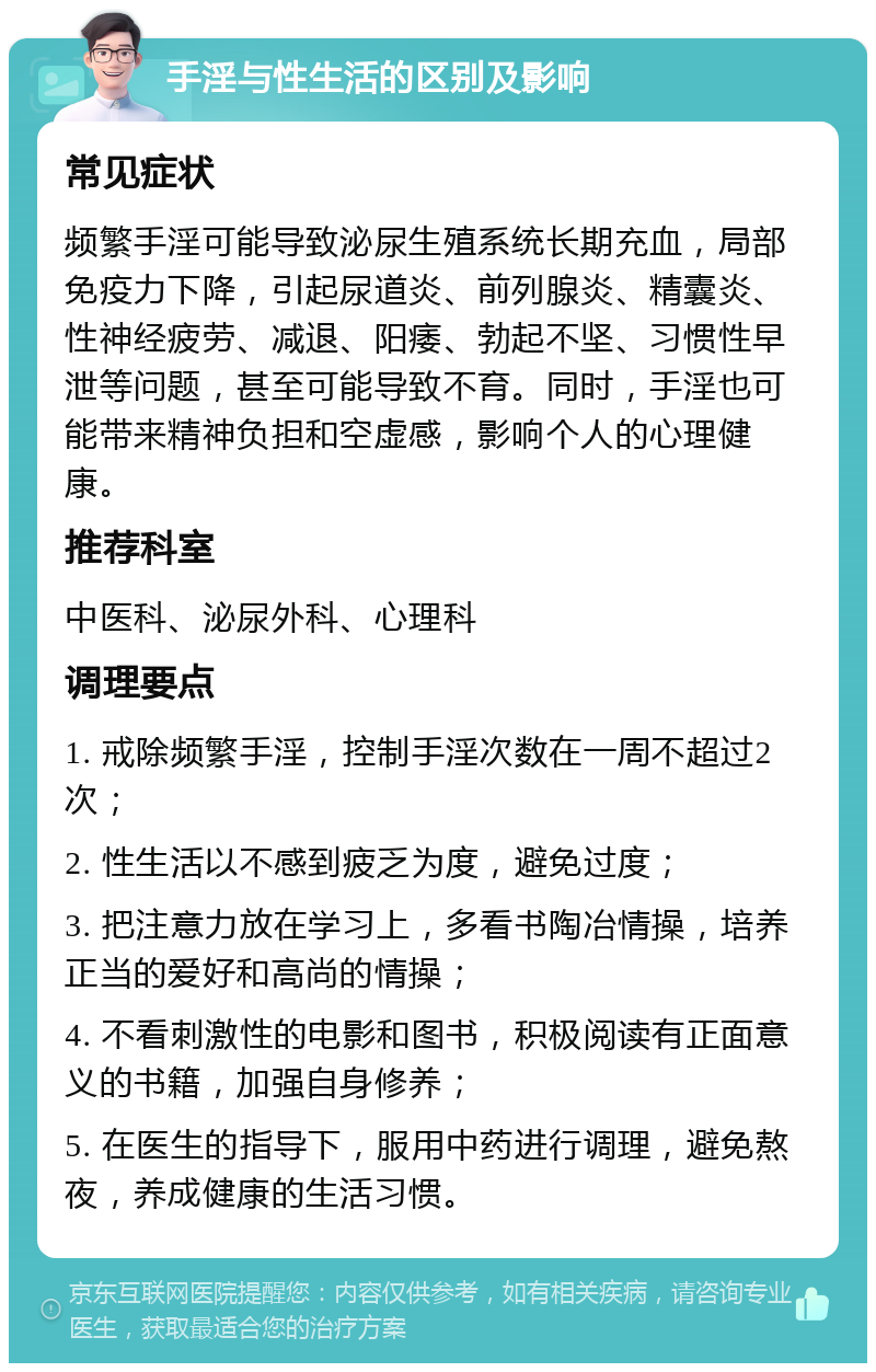 手淫与性生活的区别及影响 常见症状 频繁手淫可能导致泌尿生殖系统长期充血，局部免疫力下降，引起尿道炎、前列腺炎、精囊炎、性神经疲劳、减退、阳痿、勃起不坚、习惯性早泄等问题，甚至可能导致不育。同时，手淫也可能带来精神负担和空虚感，影响个人的心理健康。 推荐科室 中医科、泌尿外科、心理科 调理要点 1. 戒除频繁手淫，控制手淫次数在一周不超过2次； 2. 性生活以不感到疲乏为度，避免过度； 3. 把注意力放在学习上，多看书陶冶情操，培养正当的爱好和高尚的情操； 4. 不看刺激性的电影和图书，积极阅读有正面意义的书籍，加强自身修养； 5. 在医生的指导下，服用中药进行调理，避免熬夜，养成健康的生活习惯。