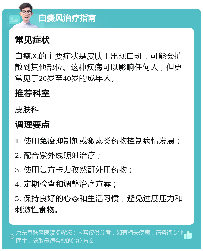 白癜风治疗指南 常见症状 白癜风的主要症状是皮肤上出现白斑，可能会扩散到其他部位。这种疾病可以影响任何人，但更常见于20岁至40岁的成年人。 推荐科室 皮肤科 调理要点 1. 使用免疫抑制剂或激素类药物控制病情发展； 2. 配合紫外线照射治疗； 3. 使用复方卡力孜然酊外用药物； 4. 定期检查和调整治疗方案； 5. 保持良好的心态和生活习惯，避免过度压力和刺激性食物。