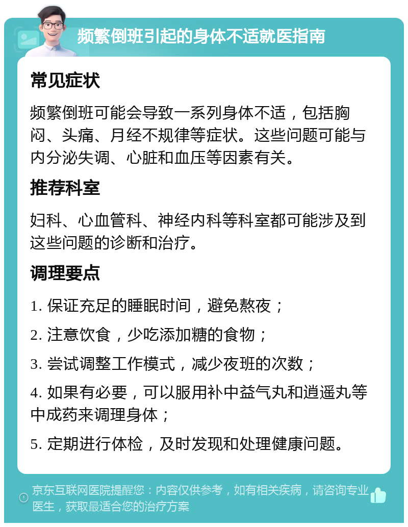 频繁倒班引起的身体不适就医指南 常见症状 频繁倒班可能会导致一系列身体不适，包括胸闷、头痛、月经不规律等症状。这些问题可能与内分泌失调、心脏和血压等因素有关。 推荐科室 妇科、心血管科、神经内科等科室都可能涉及到这些问题的诊断和治疗。 调理要点 1. 保证充足的睡眠时间，避免熬夜； 2. 注意饮食，少吃添加糖的食物； 3. 尝试调整工作模式，减少夜班的次数； 4. 如果有必要，可以服用补中益气丸和逍遥丸等中成药来调理身体； 5. 定期进行体检，及时发现和处理健康问题。