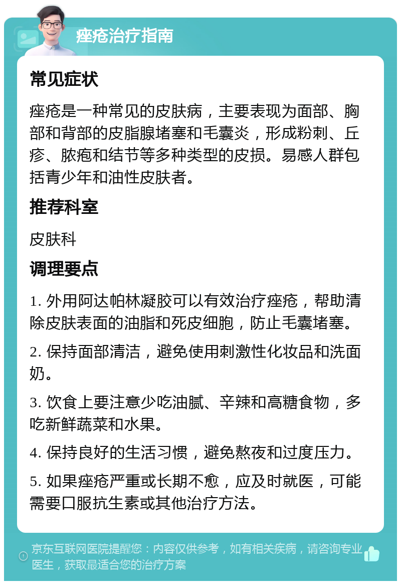 痤疮治疗指南 常见症状 痤疮是一种常见的皮肤病，主要表现为面部、胸部和背部的皮脂腺堵塞和毛囊炎，形成粉刺、丘疹、脓疱和结节等多种类型的皮损。易感人群包括青少年和油性皮肤者。 推荐科室 皮肤科 调理要点 1. 外用阿达帕林凝胶可以有效治疗痤疮，帮助清除皮肤表面的油脂和死皮细胞，防止毛囊堵塞。 2. 保持面部清洁，避免使用刺激性化妆品和洗面奶。 3. 饮食上要注意少吃油腻、辛辣和高糖食物，多吃新鲜蔬菜和水果。 4. 保持良好的生活习惯，避免熬夜和过度压力。 5. 如果痤疮严重或长期不愈，应及时就医，可能需要口服抗生素或其他治疗方法。