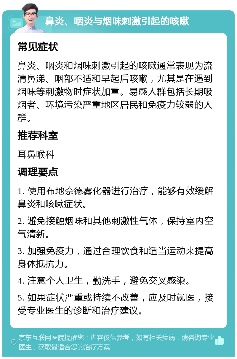 鼻炎、咽炎与烟味刺激引起的咳嗽 常见症状 鼻炎、咽炎和烟味刺激引起的咳嗽通常表现为流清鼻涕、咽部不适和早起后咳嗽，尤其是在遇到烟味等刺激物时症状加重。易感人群包括长期吸烟者、环境污染严重地区居民和免疫力较弱的人群。 推荐科室 耳鼻喉科 调理要点 1. 使用布地奈德雾化器进行治疗，能够有效缓解鼻炎和咳嗽症状。 2. 避免接触烟味和其他刺激性气体，保持室内空气清新。 3. 加强免疫力，通过合理饮食和适当运动来提高身体抵抗力。 4. 注意个人卫生，勤洗手，避免交叉感染。 5. 如果症状严重或持续不改善，应及时就医，接受专业医生的诊断和治疗建议。