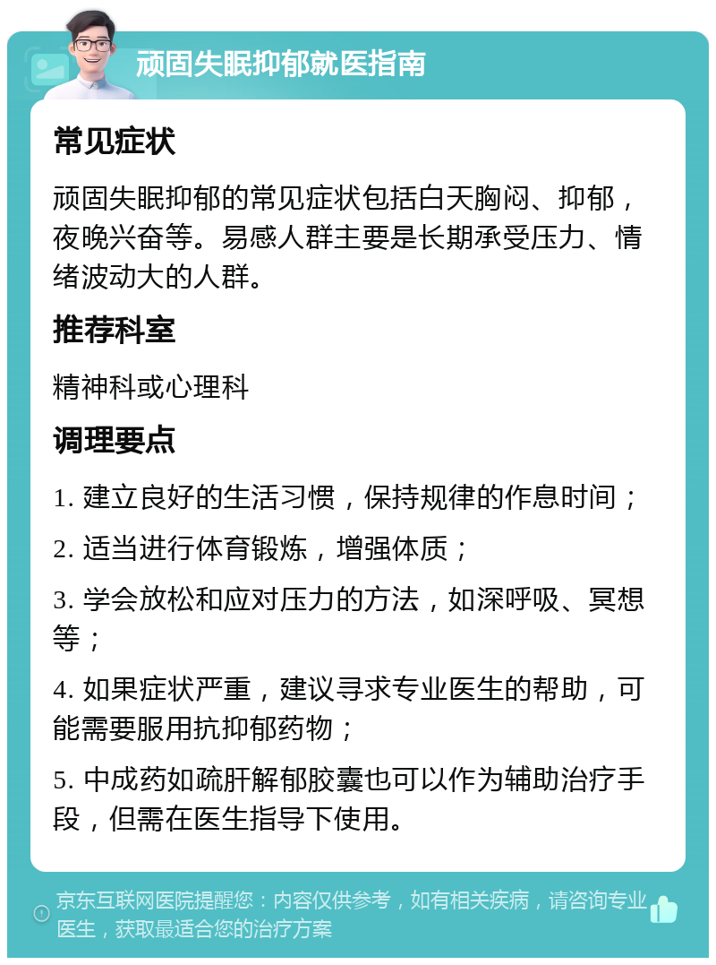 顽固失眠抑郁就医指南 常见症状 顽固失眠抑郁的常见症状包括白天胸闷、抑郁，夜晚兴奋等。易感人群主要是长期承受压力、情绪波动大的人群。 推荐科室 精神科或心理科 调理要点 1. 建立良好的生活习惯，保持规律的作息时间； 2. 适当进行体育锻炼，增强体质； 3. 学会放松和应对压力的方法，如深呼吸、冥想等； 4. 如果症状严重，建议寻求专业医生的帮助，可能需要服用抗抑郁药物； 5. 中成药如疏肝解郁胶囊也可以作为辅助治疗手段，但需在医生指导下使用。