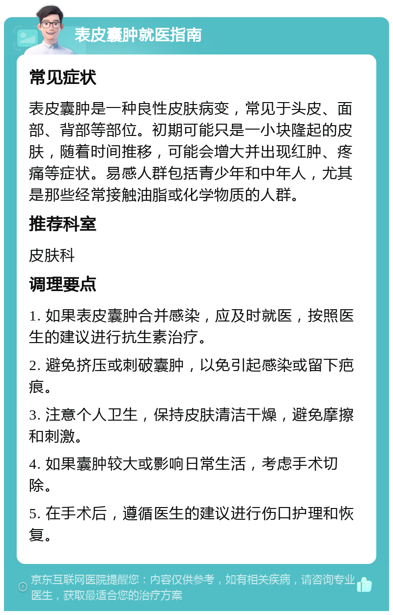 表皮囊肿就医指南 常见症状 表皮囊肿是一种良性皮肤病变，常见于头皮、面部、背部等部位。初期可能只是一小块隆起的皮肤，随着时间推移，可能会增大并出现红肿、疼痛等症状。易感人群包括青少年和中年人，尤其是那些经常接触油脂或化学物质的人群。 推荐科室 皮肤科 调理要点 1. 如果表皮囊肿合并感染，应及时就医，按照医生的建议进行抗生素治疗。 2. 避免挤压或刺破囊肿，以免引起感染或留下疤痕。 3. 注意个人卫生，保持皮肤清洁干燥，避免摩擦和刺激。 4. 如果囊肿较大或影响日常生活，考虑手术切除。 5. 在手术后，遵循医生的建议进行伤口护理和恢复。