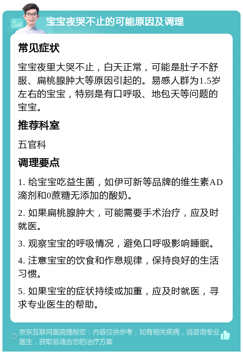 宝宝夜哭不止的可能原因及调理 常见症状 宝宝夜里大哭不止，白天正常，可能是肚子不舒服、扁桃腺肿大等原因引起的。易感人群为1.5岁左右的宝宝，特别是有口呼吸、地包天等问题的宝宝。 推荐科室 五官科 调理要点 1. 给宝宝吃益生菌，如伊可新等品牌的维生素AD滴剂和0蔗糖无添加的酸奶。 2. 如果扁桃腺肿大，可能需要手术治疗，应及时就医。 3. 观察宝宝的呼吸情况，避免口呼吸影响睡眠。 4. 注意宝宝的饮食和作息规律，保持良好的生活习惯。 5. 如果宝宝的症状持续或加重，应及时就医，寻求专业医生的帮助。