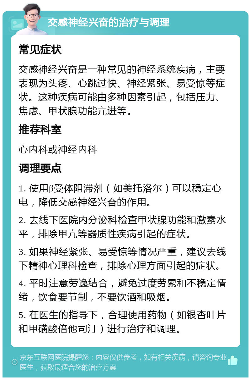 交感神经兴奋的治疗与调理 常见症状 交感神经兴奋是一种常见的神经系统疾病，主要表现为头疼、心跳过快、神经紧张、易受惊等症状。这种疾病可能由多种因素引起，包括压力、焦虑、甲状腺功能亢进等。 推荐科室 心内科或神经内科 调理要点 1. 使用β受体阻滞剂（如美托洛尔）可以稳定心电，降低交感神经兴奋的作用。 2. 去线下医院内分泌科检查甲状腺功能和激素水平，排除甲亢等器质性疾病引起的症状。 3. 如果神经紧张、易受惊等情况严重，建议去线下精神心理科检查，排除心理方面引起的症状。 4. 平时注意劳逸结合，避免过度劳累和不稳定情绪，饮食要节制，不要饮酒和吸烟。 5. 在医生的指导下，合理使用药物（如银杏叶片和甲磺酸倍他司汀）进行治疗和调理。