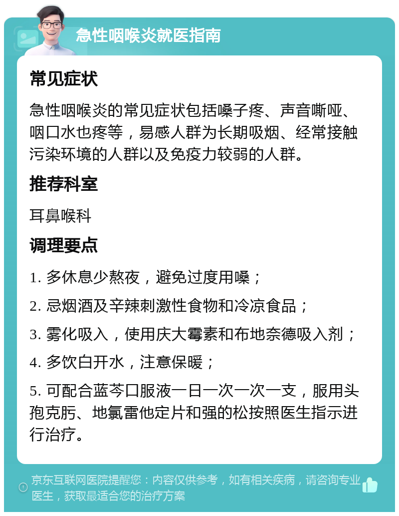 急性咽喉炎就医指南 常见症状 急性咽喉炎的常见症状包括嗓子疼、声音嘶哑、咽口水也疼等，易感人群为长期吸烟、经常接触污染环境的人群以及免疫力较弱的人群。 推荐科室 耳鼻喉科 调理要点 1. 多休息少熬夜，避免过度用嗓； 2. 忌烟酒及辛辣刺激性食物和冷凉食品； 3. 雾化吸入，使用庆大霉素和布地奈德吸入剂； 4. 多饮白开水，注意保暖； 5. 可配合蓝芩口服液一日一次一次一支，服用头孢克肟、地氯雷他定片和强的松按照医生指示进行治疗。