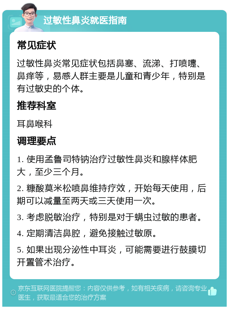 过敏性鼻炎就医指南 常见症状 过敏性鼻炎常见症状包括鼻塞、流涕、打喷嚏、鼻痒等，易感人群主要是儿童和青少年，特别是有过敏史的个体。 推荐科室 耳鼻喉科 调理要点 1. 使用孟鲁司特钠治疗过敏性鼻炎和腺样体肥大，至少三个月。 2. 糠酸莫米松喷鼻维持疗效，开始每天使用，后期可以减量至两天或三天使用一次。 3. 考虑脱敏治疗，特别是对于螨虫过敏的患者。 4. 定期清洁鼻腔，避免接触过敏原。 5. 如果出现分泌性中耳炎，可能需要进行鼓膜切开置管术治疗。