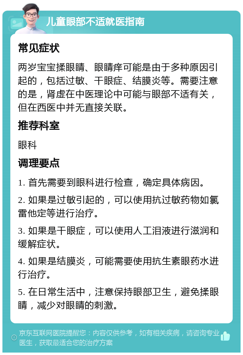 儿童眼部不适就医指南 常见症状 两岁宝宝揉眼睛、眼睛痒可能是由于多种原因引起的，包括过敏、干眼症、结膜炎等。需要注意的是，肾虚在中医理论中可能与眼部不适有关，但在西医中并无直接关联。 推荐科室 眼科 调理要点 1. 首先需要到眼科进行检查，确定具体病因。 2. 如果是过敏引起的，可以使用抗过敏药物如氯雷他定等进行治疗。 3. 如果是干眼症，可以使用人工泪液进行滋润和缓解症状。 4. 如果是结膜炎，可能需要使用抗生素眼药水进行治疗。 5. 在日常生活中，注意保持眼部卫生，避免揉眼睛，减少对眼睛的刺激。