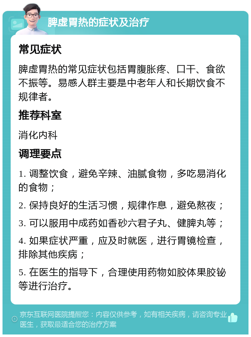 脾虚胃热的症状及治疗 常见症状 脾虚胃热的常见症状包括胃腹胀疼、口干、食欲不振等。易感人群主要是中老年人和长期饮食不规律者。 推荐科室 消化内科 调理要点 1. 调整饮食，避免辛辣、油腻食物，多吃易消化的食物； 2. 保持良好的生活习惯，规律作息，避免熬夜； 3. 可以服用中成药如香砂六君子丸、健脾丸等； 4. 如果症状严重，应及时就医，进行胃镜检查，排除其他疾病； 5. 在医生的指导下，合理使用药物如胶体果胶铋等进行治疗。