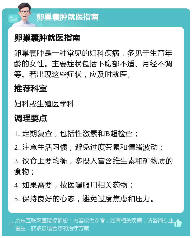 卵巢囊肿就医指南 卵巢囊肿就医指南 卵巢囊肿是一种常见的妇科疾病，多见于生育年龄的女性。主要症状包括下腹部不适、月经不调等。若出现这些症状，应及时就医。 推荐科室 妇科或生殖医学科 调理要点 1. 定期复查，包括性激素和B超检查； 2. 注意生活习惯，避免过度劳累和情绪波动； 3. 饮食上要均衡，多摄入富含维生素和矿物质的食物； 4. 如果需要，按医嘱服用相关药物； 5. 保持良好的心态，避免过度焦虑和压力。