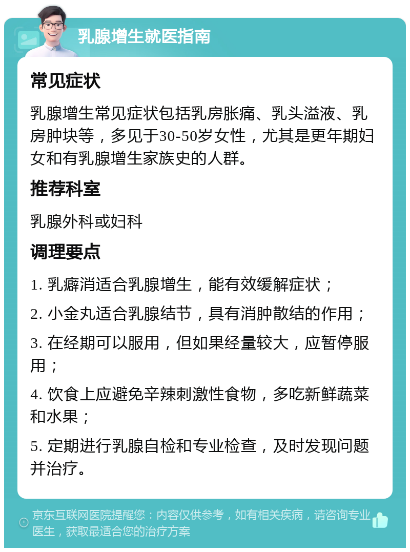 乳腺增生就医指南 常见症状 乳腺增生常见症状包括乳房胀痛、乳头溢液、乳房肿块等，多见于30-50岁女性，尤其是更年期妇女和有乳腺增生家族史的人群。 推荐科室 乳腺外科或妇科 调理要点 1. 乳癖消适合乳腺增生，能有效缓解症状； 2. 小金丸适合乳腺结节，具有消肿散结的作用； 3. 在经期可以服用，但如果经量较大，应暂停服用； 4. 饮食上应避免辛辣刺激性食物，多吃新鲜蔬菜和水果； 5. 定期进行乳腺自检和专业检查，及时发现问题并治疗。