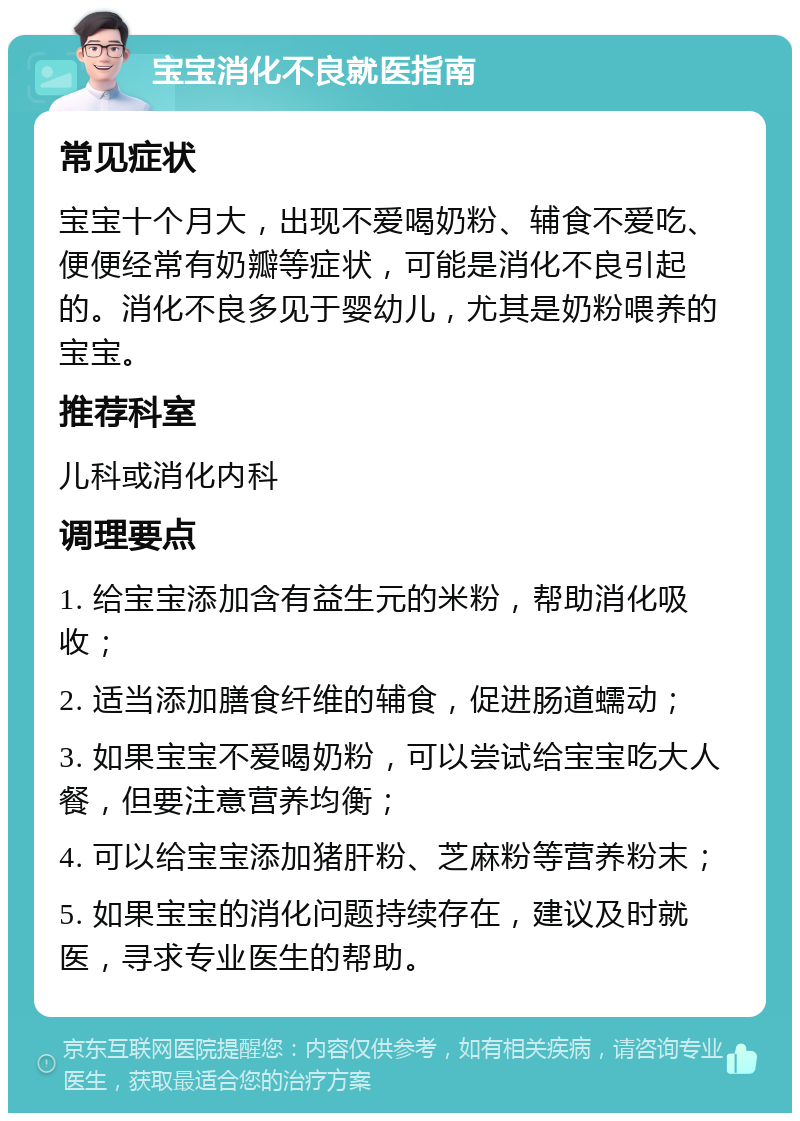 宝宝消化不良就医指南 常见症状 宝宝十个月大，出现不爱喝奶粉、辅食不爱吃、便便经常有奶瓣等症状，可能是消化不良引起的。消化不良多见于婴幼儿，尤其是奶粉喂养的宝宝。 推荐科室 儿科或消化内科 调理要点 1. 给宝宝添加含有益生元的米粉，帮助消化吸收； 2. 适当添加膳食纤维的辅食，促进肠道蠕动； 3. 如果宝宝不爱喝奶粉，可以尝试给宝宝吃大人餐，但要注意营养均衡； 4. 可以给宝宝添加猪肝粉、芝麻粉等营养粉末； 5. 如果宝宝的消化问题持续存在，建议及时就医，寻求专业医生的帮助。