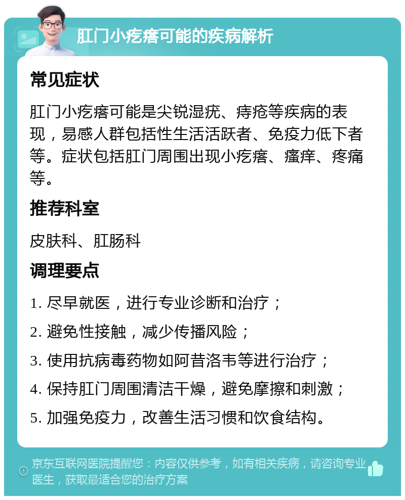 肛门小疙瘩可能的疾病解析 常见症状 肛门小疙瘩可能是尖锐湿疣、痔疮等疾病的表现，易感人群包括性生活活跃者、免疫力低下者等。症状包括肛门周围出现小疙瘩、瘙痒、疼痛等。 推荐科室 皮肤科、肛肠科 调理要点 1. 尽早就医，进行专业诊断和治疗； 2. 避免性接触，减少传播风险； 3. 使用抗病毒药物如阿昔洛韦等进行治疗； 4. 保持肛门周围清洁干燥，避免摩擦和刺激； 5. 加强免疫力，改善生活习惯和饮食结构。