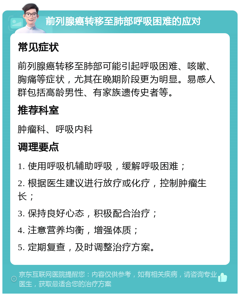 前列腺癌转移至肺部呼吸困难的应对 常见症状 前列腺癌转移至肺部可能引起呼吸困难、咳嗽、胸痛等症状，尤其在晚期阶段更为明显。易感人群包括高龄男性、有家族遗传史者等。 推荐科室 肿瘤科、呼吸内科 调理要点 1. 使用呼吸机辅助呼吸，缓解呼吸困难； 2. 根据医生建议进行放疗或化疗，控制肿瘤生长； 3. 保持良好心态，积极配合治疗； 4. 注意营养均衡，增强体质； 5. 定期复查，及时调整治疗方案。