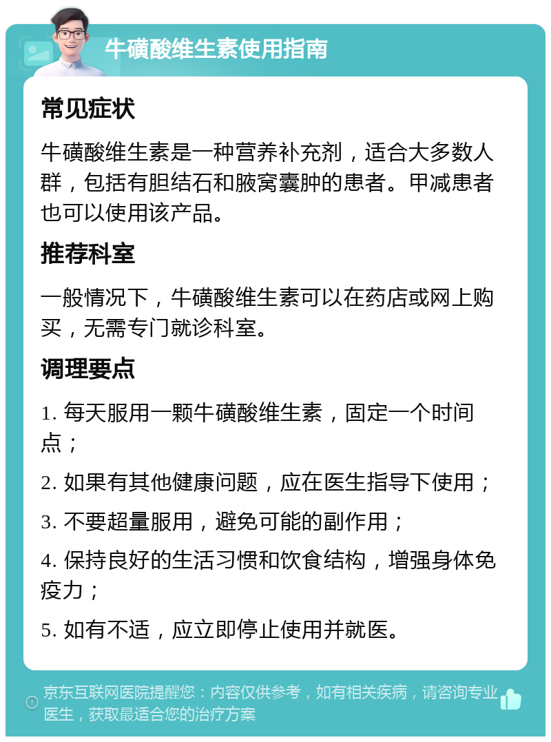 牛磺酸维生素使用指南 常见症状 牛磺酸维生素是一种营养补充剂，适合大多数人群，包括有胆结石和腋窝囊肿的患者。甲减患者也可以使用该产品。 推荐科室 一般情况下，牛磺酸维生素可以在药店或网上购买，无需专门就诊科室。 调理要点 1. 每天服用一颗牛磺酸维生素，固定一个时间点； 2. 如果有其他健康问题，应在医生指导下使用； 3. 不要超量服用，避免可能的副作用； 4. 保持良好的生活习惯和饮食结构，增强身体免疫力； 5. 如有不适，应立即停止使用并就医。