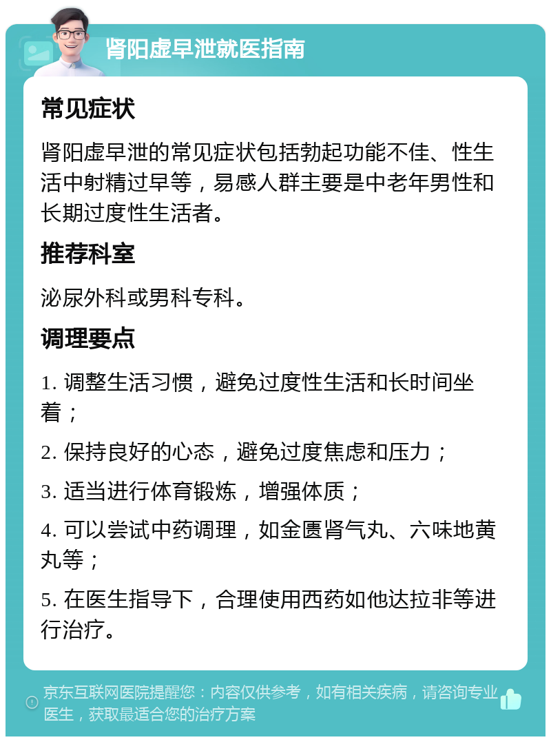 肾阳虚早泄就医指南 常见症状 肾阳虚早泄的常见症状包括勃起功能不佳、性生活中射精过早等，易感人群主要是中老年男性和长期过度性生活者。 推荐科室 泌尿外科或男科专科。 调理要点 1. 调整生活习惯，避免过度性生活和长时间坐着； 2. 保持良好的心态，避免过度焦虑和压力； 3. 适当进行体育锻炼，增强体质； 4. 可以尝试中药调理，如金匮肾气丸、六味地黄丸等； 5. 在医生指导下，合理使用西药如他达拉非等进行治疗。