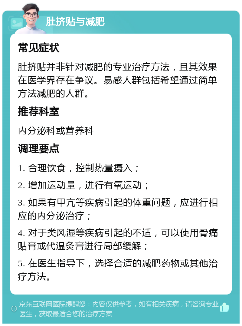 肚挤贴与减肥 常见症状 肚挤贴并非针对减肥的专业治疗方法，且其效果在医学界存在争议。易感人群包括希望通过简单方法减肥的人群。 推荐科室 内分泌科或营养科 调理要点 1. 合理饮食，控制热量摄入； 2. 增加运动量，进行有氧运动； 3. 如果有甲亢等疾病引起的体重问题，应进行相应的内分泌治疗； 4. 对于类风湿等疾病引起的不适，可以使用骨痛贴膏或代温灸膏进行局部缓解； 5. 在医生指导下，选择合适的减肥药物或其他治疗方法。