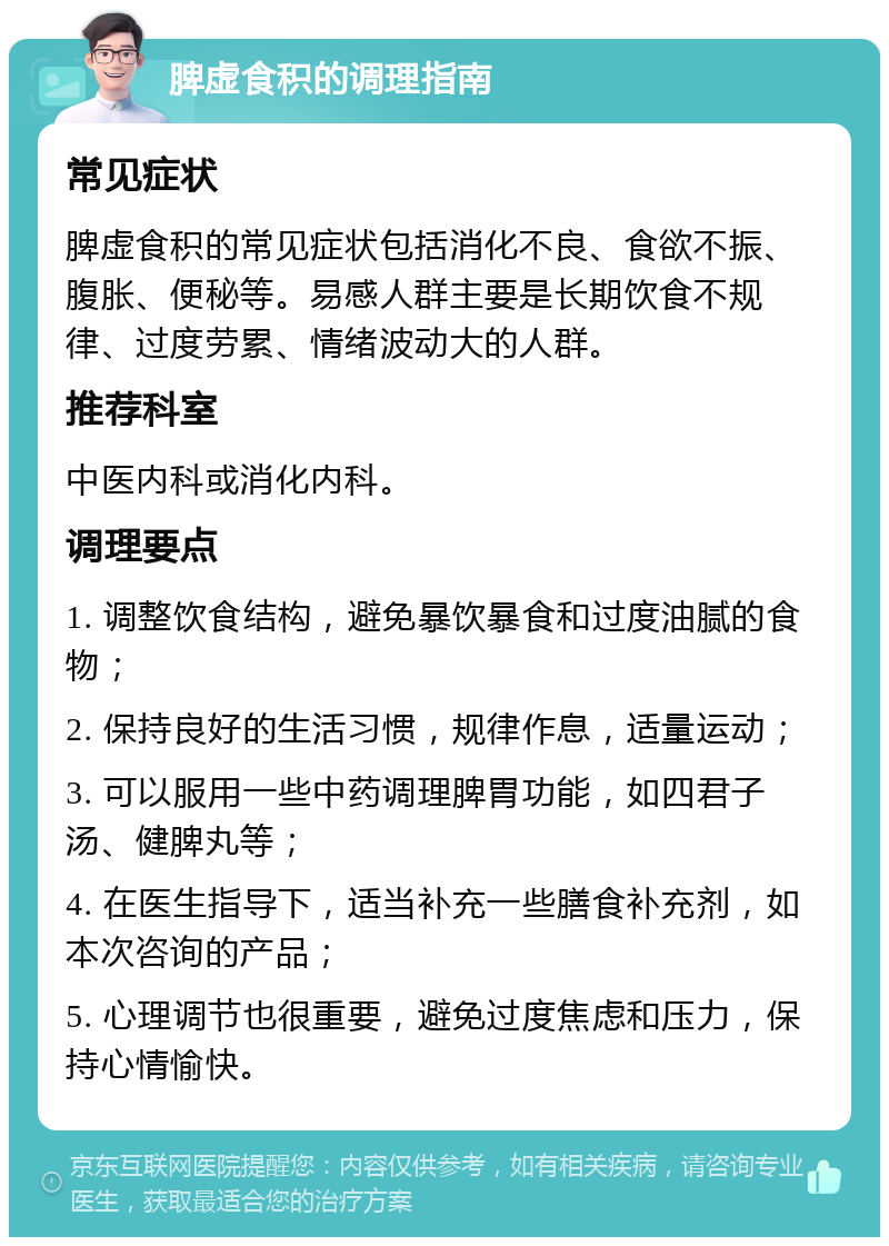 脾虚食积的调理指南 常见症状 脾虚食积的常见症状包括消化不良、食欲不振、腹胀、便秘等。易感人群主要是长期饮食不规律、过度劳累、情绪波动大的人群。 推荐科室 中医内科或消化内科。 调理要点 1. 调整饮食结构，避免暴饮暴食和过度油腻的食物； 2. 保持良好的生活习惯，规律作息，适量运动； 3. 可以服用一些中药调理脾胃功能，如四君子汤、健脾丸等； 4. 在医生指导下，适当补充一些膳食补充剂，如本次咨询的产品； 5. 心理调节也很重要，避免过度焦虑和压力，保持心情愉快。