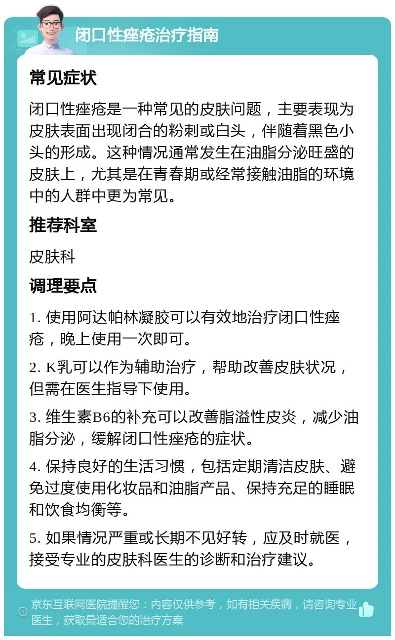 闭口性痤疮治疗指南 常见症状 闭口性痤疮是一种常见的皮肤问题，主要表现为皮肤表面出现闭合的粉刺或白头，伴随着黑色小头的形成。这种情况通常发生在油脂分泌旺盛的皮肤上，尤其是在青春期或经常接触油脂的环境中的人群中更为常见。 推荐科室 皮肤科 调理要点 1. 使用阿达帕林凝胶可以有效地治疗闭口性痤疮，晚上使用一次即可。 2. K乳可以作为辅助治疗，帮助改善皮肤状况，但需在医生指导下使用。 3. 维生素B6的补充可以改善脂溢性皮炎，减少油脂分泌，缓解闭口性痤疮的症状。 4. 保持良好的生活习惯，包括定期清洁皮肤、避免过度使用化妆品和油脂产品、保持充足的睡眠和饮食均衡等。 5. 如果情况严重或长期不见好转，应及时就医，接受专业的皮肤科医生的诊断和治疗建议。