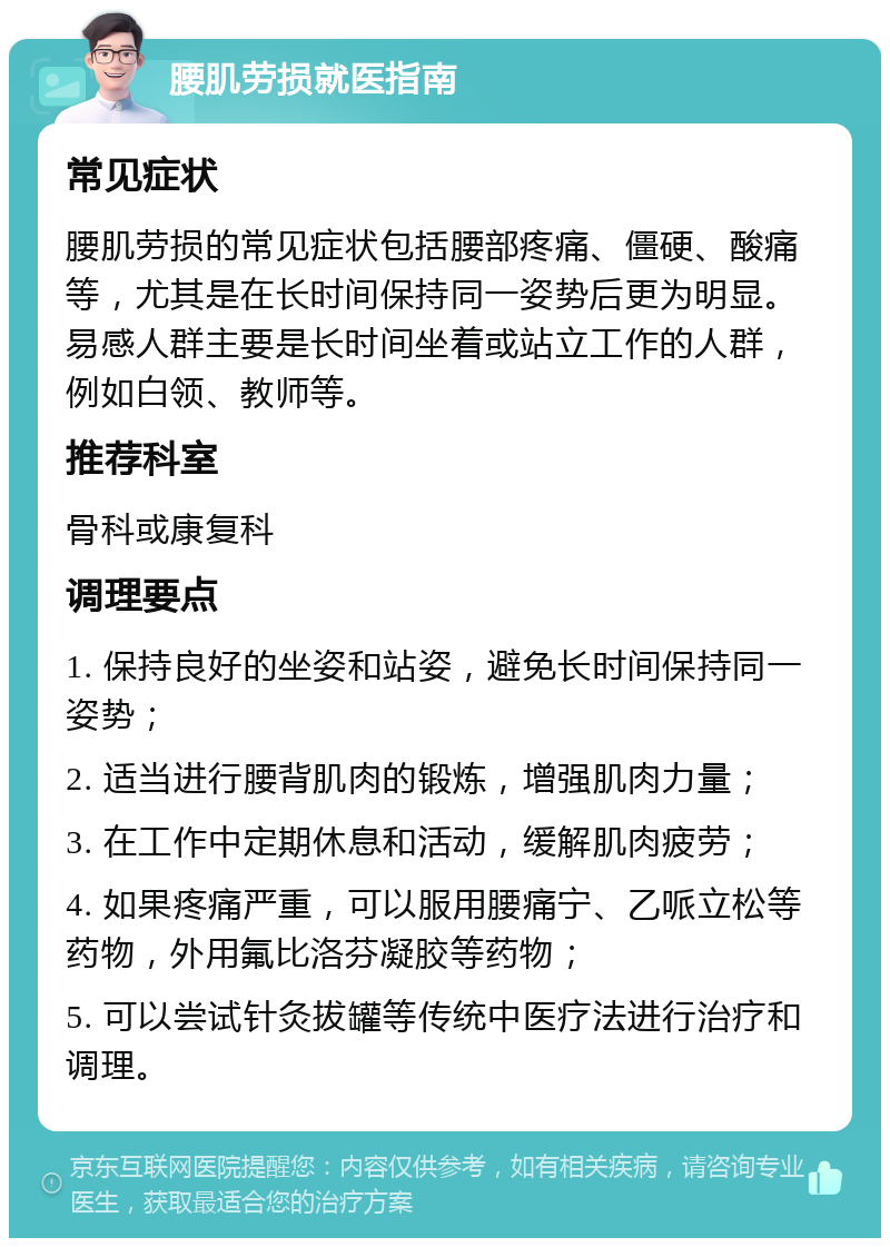 腰肌劳损就医指南 常见症状 腰肌劳损的常见症状包括腰部疼痛、僵硬、酸痛等，尤其是在长时间保持同一姿势后更为明显。易感人群主要是长时间坐着或站立工作的人群，例如白领、教师等。 推荐科室 骨科或康复科 调理要点 1. 保持良好的坐姿和站姿，避免长时间保持同一姿势； 2. 适当进行腰背肌肉的锻炼，增强肌肉力量； 3. 在工作中定期休息和活动，缓解肌肉疲劳； 4. 如果疼痛严重，可以服用腰痛宁、乙哌立松等药物，外用氟比洛芬凝胶等药物； 5. 可以尝试针灸拔罐等传统中医疗法进行治疗和调理。