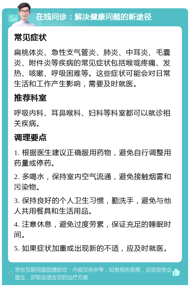 在线问诊：解决健康问题的新途径 常见症状 扁桃体炎、急性支气管炎、肺炎、中耳炎、毛囊炎、附件炎等疾病的常见症状包括喉咙疼痛、发热、咳嗽、呼吸困难等。这些症状可能会对日常生活和工作产生影响，需要及时就医。 推荐科室 呼吸内科、耳鼻喉科、妇科等科室都可以就诊相关疾病。 调理要点 1. 根据医生建议正确服用药物，避免自行调整用药量或停药。 2. 多喝水，保持室内空气流通，避免接触烟雾和污染物。 3. 保持良好的个人卫生习惯，勤洗手，避免与他人共用餐具和生活用品。 4. 注意休息，避免过度劳累，保证充足的睡眠时间。 5. 如果症状加重或出现新的不适，应及时就医。