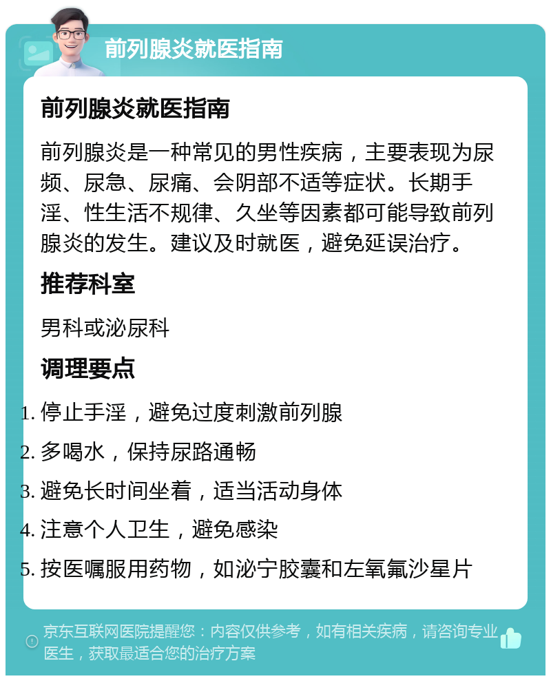 前列腺炎就医指南 前列腺炎就医指南 前列腺炎是一种常见的男性疾病，主要表现为尿频、尿急、尿痛、会阴部不适等症状。长期手淫、性生活不规律、久坐等因素都可能导致前列腺炎的发生。建议及时就医，避免延误治疗。 推荐科室 男科或泌尿科 调理要点 停止手淫，避免过度刺激前列腺 多喝水，保持尿路通畅 避免长时间坐着，适当活动身体 注意个人卫生，避免感染 按医嘱服用药物，如泌宁胶囊和左氧氟沙星片