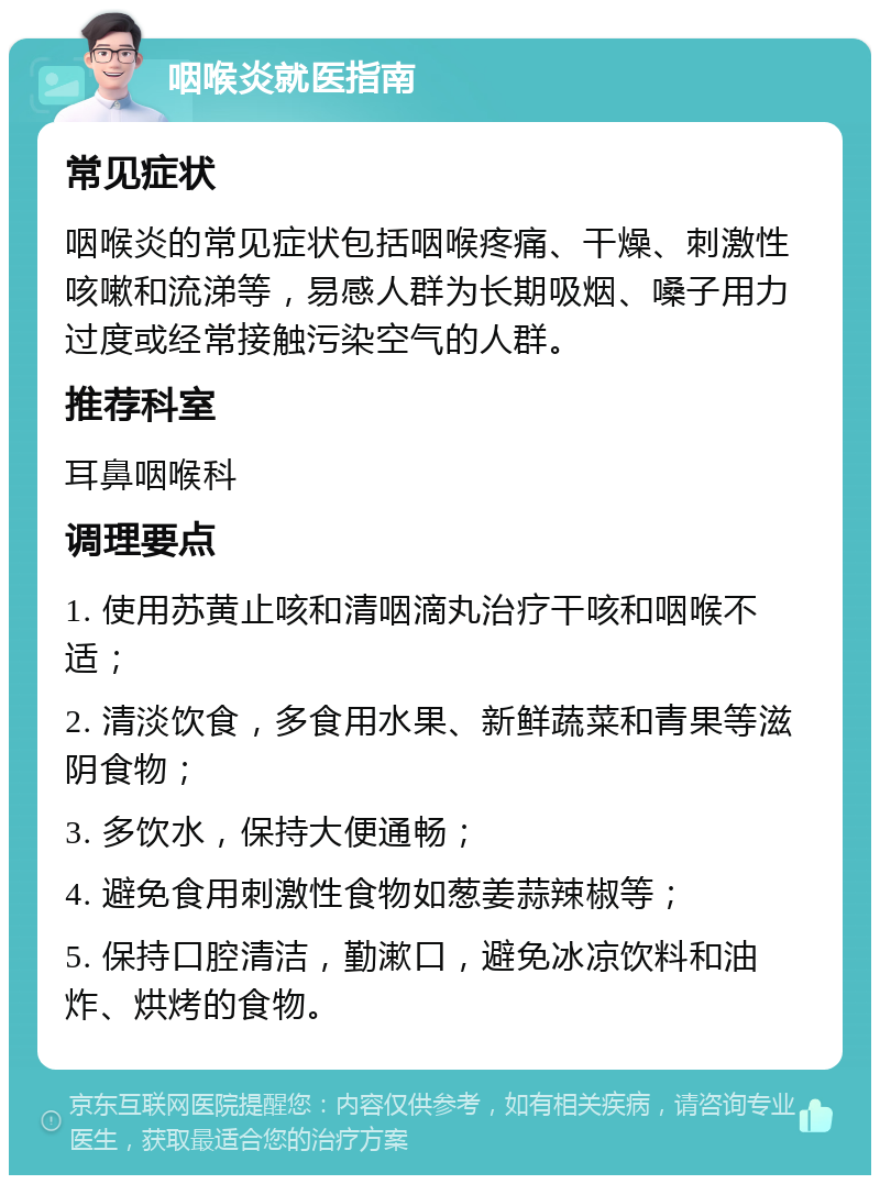 咽喉炎就医指南 常见症状 咽喉炎的常见症状包括咽喉疼痛、干燥、刺激性咳嗽和流涕等，易感人群为长期吸烟、嗓子用力过度或经常接触污染空气的人群。 推荐科室 耳鼻咽喉科 调理要点 1. 使用苏黄止咳和清咽滴丸治疗干咳和咽喉不适； 2. 清淡饮食，多食用水果、新鲜蔬菜和青果等滋阴食物； 3. 多饮水，保持大便通畅； 4. 避免食用刺激性食物如葱姜蒜辣椒等； 5. 保持口腔清洁，勤漱口，避免冰凉饮料和油炸、烘烤的食物。