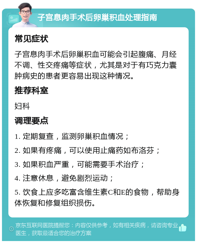 子宫息肉手术后卵巢积血处理指南 常见症状 子宫息肉手术后卵巢积血可能会引起腹痛、月经不调、性交疼痛等症状，尤其是对于有巧克力囊肿病史的患者更容易出现这种情况。 推荐科室 妇科 调理要点 1. 定期复查，监测卵巢积血情况； 2. 如果有疼痛，可以使用止痛药如布洛芬； 3. 如果积血严重，可能需要手术治疗； 4. 注意休息，避免剧烈运动； 5. 饮食上应多吃富含维生素C和E的食物，帮助身体恢复和修复组织损伤。