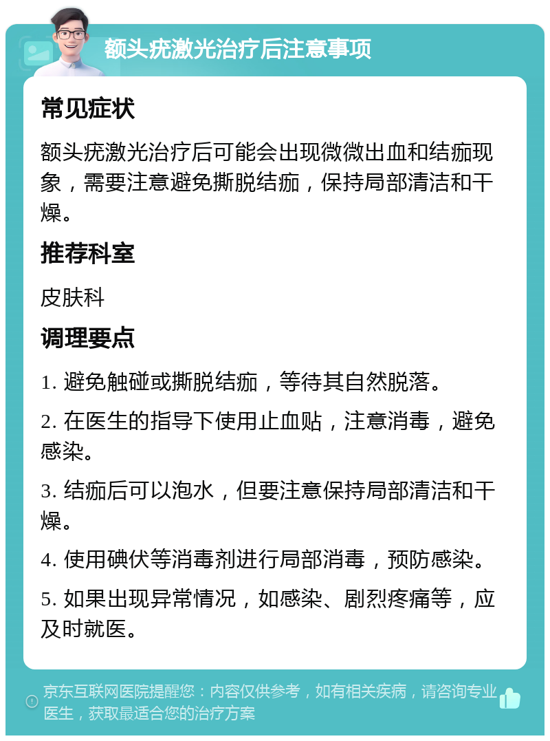 额头疣激光治疗后注意事项 常见症状 额头疣激光治疗后可能会出现微微出血和结痂现象，需要注意避免撕脱结痂，保持局部清洁和干燥。 推荐科室 皮肤科 调理要点 1. 避免触碰或撕脱结痂，等待其自然脱落。 2. 在医生的指导下使用止血贴，注意消毒，避免感染。 3. 结痂后可以泡水，但要注意保持局部清洁和干燥。 4. 使用碘伏等消毒剂进行局部消毒，预防感染。 5. 如果出现异常情况，如感染、剧烈疼痛等，应及时就医。