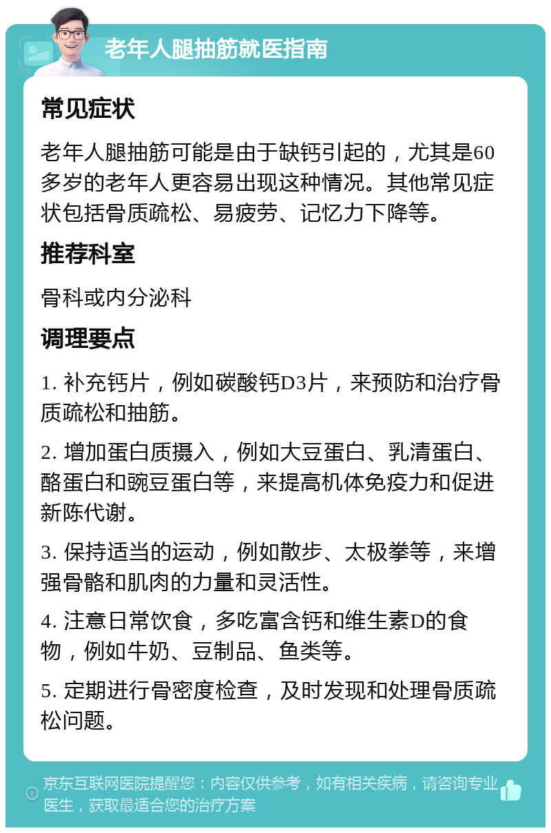 老年人腿抽筋就医指南 常见症状 老年人腿抽筋可能是由于缺钙引起的，尤其是60多岁的老年人更容易出现这种情况。其他常见症状包括骨质疏松、易疲劳、记忆力下降等。 推荐科室 骨科或内分泌科 调理要点 1. 补充钙片，例如碳酸钙D3片，来预防和治疗骨质疏松和抽筋。 2. 增加蛋白质摄入，例如大豆蛋白、乳清蛋白、酪蛋白和豌豆蛋白等，来提高机体免疫力和促进新陈代谢。 3. 保持适当的运动，例如散步、太极拳等，来增强骨骼和肌肉的力量和灵活性。 4. 注意日常饮食，多吃富含钙和维生素D的食物，例如牛奶、豆制品、鱼类等。 5. 定期进行骨密度检查，及时发现和处理骨质疏松问题。