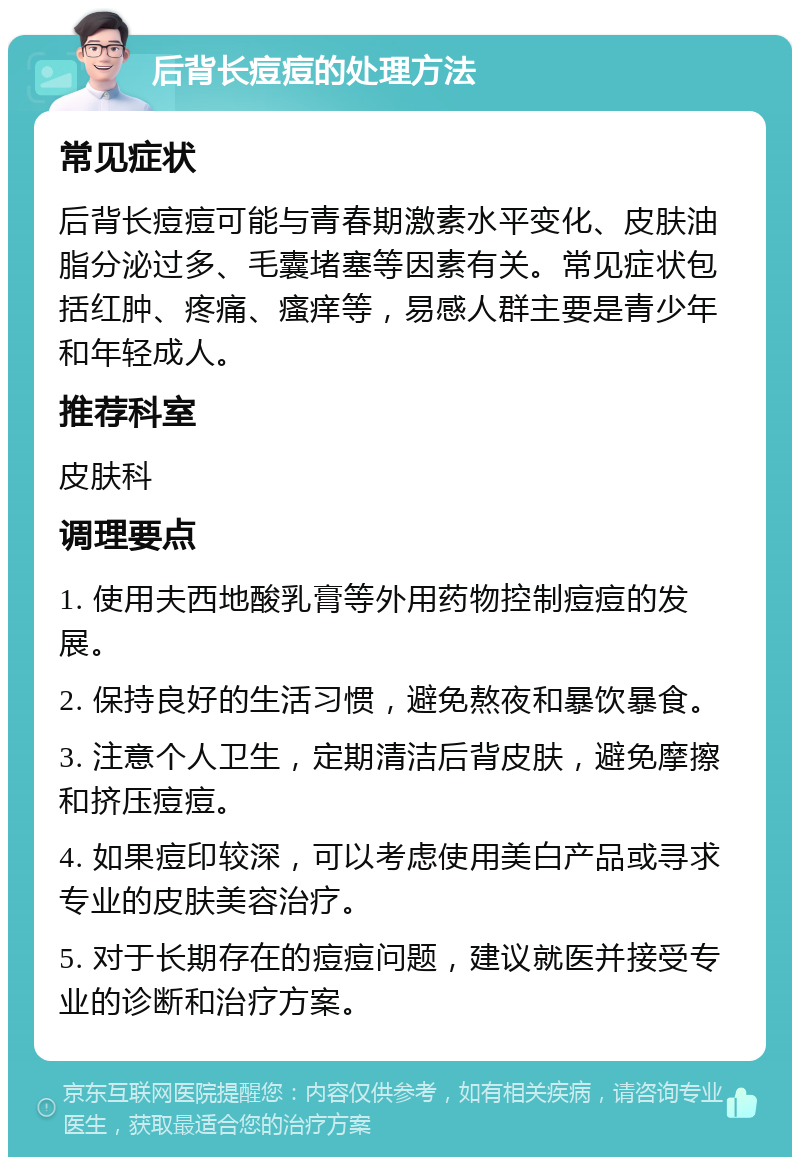 后背长痘痘的处理方法 常见症状 后背长痘痘可能与青春期激素水平变化、皮肤油脂分泌过多、毛囊堵塞等因素有关。常见症状包括红肿、疼痛、瘙痒等，易感人群主要是青少年和年轻成人。 推荐科室 皮肤科 调理要点 1. 使用夫西地酸乳膏等外用药物控制痘痘的发展。 2. 保持良好的生活习惯，避免熬夜和暴饮暴食。 3. 注意个人卫生，定期清洁后背皮肤，避免摩擦和挤压痘痘。 4. 如果痘印较深，可以考虑使用美白产品或寻求专业的皮肤美容治疗。 5. 对于长期存在的痘痘问题，建议就医并接受专业的诊断和治疗方案。