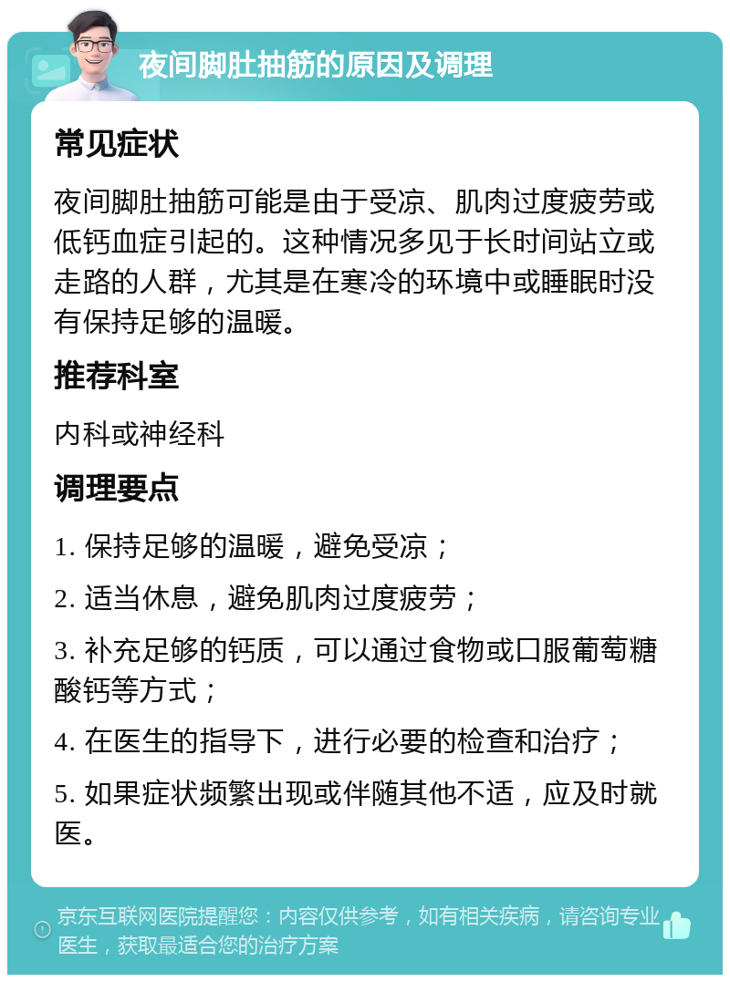 夜间脚肚抽筋的原因及调理 常见症状 夜间脚肚抽筋可能是由于受凉、肌肉过度疲劳或低钙血症引起的。这种情况多见于长时间站立或走路的人群，尤其是在寒冷的环境中或睡眠时没有保持足够的温暖。 推荐科室 内科或神经科 调理要点 1. 保持足够的温暖，避免受凉； 2. 适当休息，避免肌肉过度疲劳； 3. 补充足够的钙质，可以通过食物或口服葡萄糖酸钙等方式； 4. 在医生的指导下，进行必要的检查和治疗； 5. 如果症状频繁出现或伴随其他不适，应及时就医。