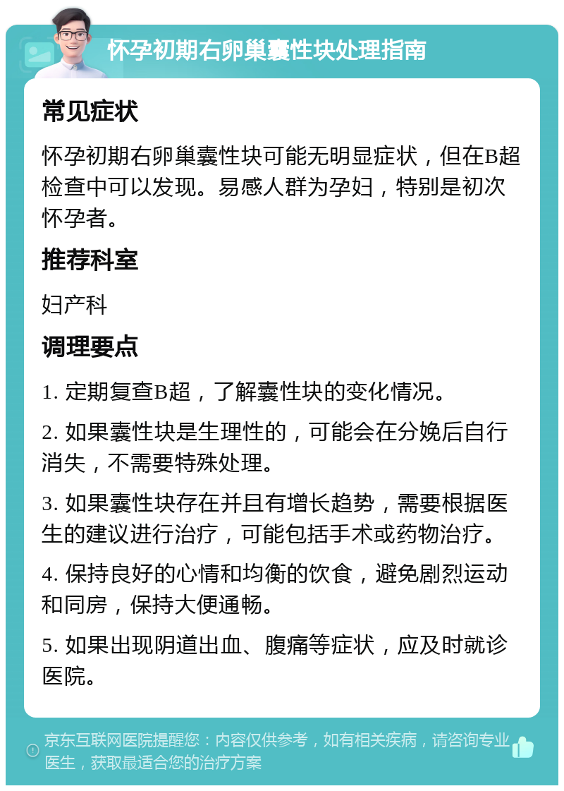 怀孕初期右卵巢囊性块处理指南 常见症状 怀孕初期右卵巢囊性块可能无明显症状，但在B超检查中可以发现。易感人群为孕妇，特别是初次怀孕者。 推荐科室 妇产科 调理要点 1. 定期复查B超，了解囊性块的变化情况。 2. 如果囊性块是生理性的，可能会在分娩后自行消失，不需要特殊处理。 3. 如果囊性块存在并且有增长趋势，需要根据医生的建议进行治疗，可能包括手术或药物治疗。 4. 保持良好的心情和均衡的饮食，避免剧烈运动和同房，保持大便通畅。 5. 如果出现阴道出血、腹痛等症状，应及时就诊医院。