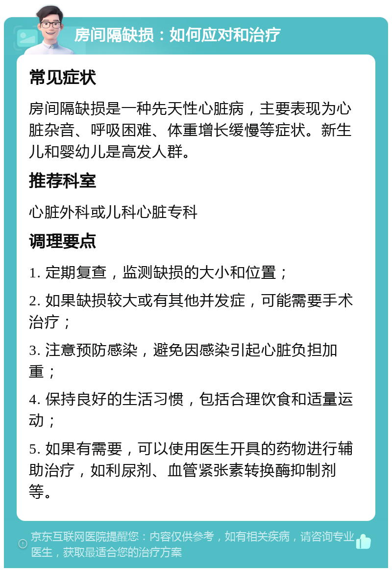 房间隔缺损：如何应对和治疗 常见症状 房间隔缺损是一种先天性心脏病，主要表现为心脏杂音、呼吸困难、体重增长缓慢等症状。新生儿和婴幼儿是高发人群。 推荐科室 心脏外科或儿科心脏专科 调理要点 1. 定期复查，监测缺损的大小和位置； 2. 如果缺损较大或有其他并发症，可能需要手术治疗； 3. 注意预防感染，避免因感染引起心脏负担加重； 4. 保持良好的生活习惯，包括合理饮食和适量运动； 5. 如果有需要，可以使用医生开具的药物进行辅助治疗，如利尿剂、血管紧张素转换酶抑制剂等。