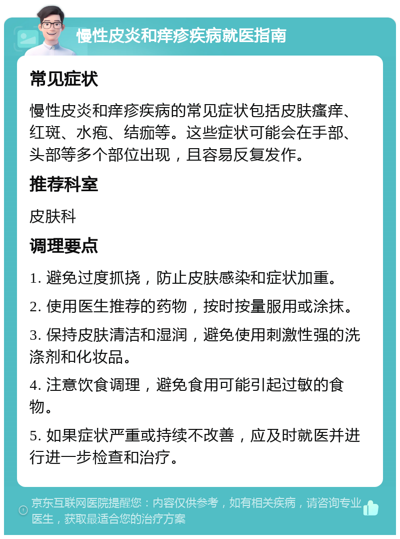 慢性皮炎和痒疹疾病就医指南 常见症状 慢性皮炎和痒疹疾病的常见症状包括皮肤瘙痒、红斑、水疱、结痂等。这些症状可能会在手部、头部等多个部位出现，且容易反复发作。 推荐科室 皮肤科 调理要点 1. 避免过度抓挠，防止皮肤感染和症状加重。 2. 使用医生推荐的药物，按时按量服用或涂抹。 3. 保持皮肤清洁和湿润，避免使用刺激性强的洗涤剂和化妆品。 4. 注意饮食调理，避免食用可能引起过敏的食物。 5. 如果症状严重或持续不改善，应及时就医并进行进一步检查和治疗。