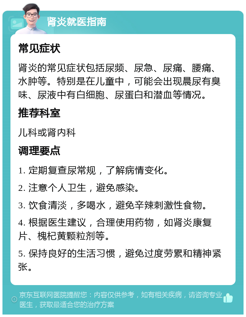 肾炎就医指南 常见症状 肾炎的常见症状包括尿频、尿急、尿痛、腰痛、水肿等。特别是在儿童中，可能会出现晨尿有臭味、尿液中有白细胞、尿蛋白和潜血等情况。 推荐科室 儿科或肾内科 调理要点 1. 定期复查尿常规，了解病情变化。 2. 注意个人卫生，避免感染。 3. 饮食清淡，多喝水，避免辛辣刺激性食物。 4. 根据医生建议，合理使用药物，如肾炎康复片、槐杞黄颗粒剂等。 5. 保持良好的生活习惯，避免过度劳累和精神紧张。