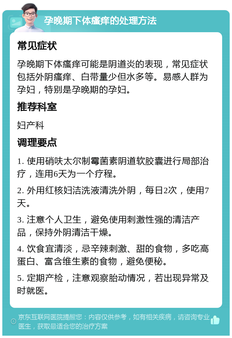 孕晚期下体瘙痒的处理方法 常见症状 孕晚期下体瘙痒可能是阴道炎的表现，常见症状包括外阴瘙痒、白带量少但水多等。易感人群为孕妇，特别是孕晚期的孕妇。 推荐科室 妇产科 调理要点 1. 使用硝呋太尔制霉菌素阴道软胶囊进行局部治疗，连用6天为一个疗程。 2. 外用红核妇洁洗液清洗外阴，每日2次，使用7天。 3. 注意个人卫生，避免使用刺激性强的清洁产品，保持外阴清洁干燥。 4. 饮食宜清淡，忌辛辣刺激、甜的食物，多吃高蛋白、富含维生素的食物，避免便秘。 5. 定期产检，注意观察胎动情况，若出现异常及时就医。