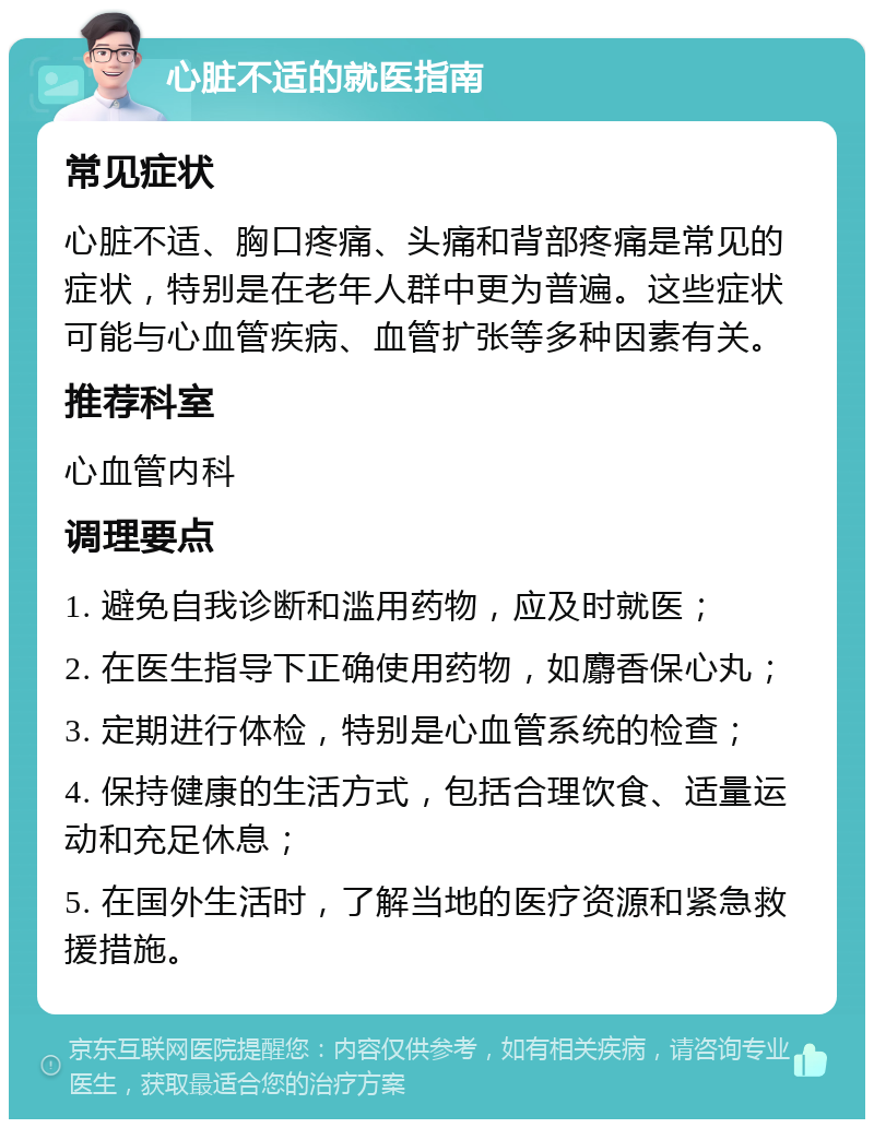 心脏不适的就医指南 常见症状 心脏不适、胸口疼痛、头痛和背部疼痛是常见的症状，特别是在老年人群中更为普遍。这些症状可能与心血管疾病、血管扩张等多种因素有关。 推荐科室 心血管内科 调理要点 1. 避免自我诊断和滥用药物，应及时就医； 2. 在医生指导下正确使用药物，如麝香保心丸； 3. 定期进行体检，特别是心血管系统的检查； 4. 保持健康的生活方式，包括合理饮食、适量运动和充足休息； 5. 在国外生活时，了解当地的医疗资源和紧急救援措施。