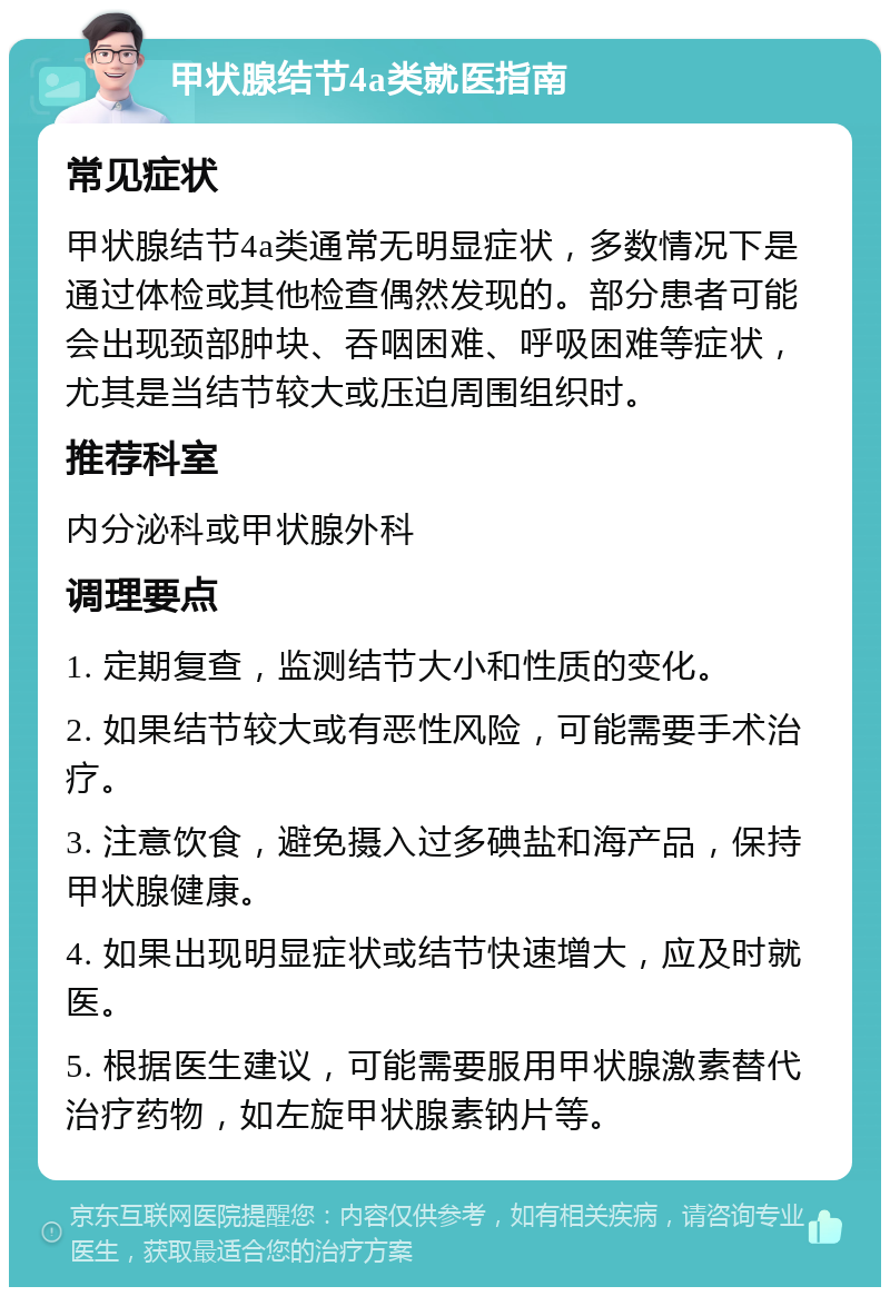 甲状腺结节4a类就医指南 常见症状 甲状腺结节4a类通常无明显症状，多数情况下是通过体检或其他检查偶然发现的。部分患者可能会出现颈部肿块、吞咽困难、呼吸困难等症状，尤其是当结节较大或压迫周围组织时。 推荐科室 内分泌科或甲状腺外科 调理要点 1. 定期复查，监测结节大小和性质的变化。 2. 如果结节较大或有恶性风险，可能需要手术治疗。 3. 注意饮食，避免摄入过多碘盐和海产品，保持甲状腺健康。 4. 如果出现明显症状或结节快速增大，应及时就医。 5. 根据医生建议，可能需要服用甲状腺激素替代治疗药物，如左旋甲状腺素钠片等。