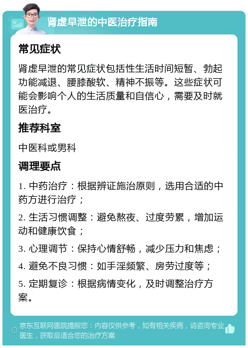 肾虚早泄的中医治疗指南 常见症状 肾虚早泄的常见症状包括性生活时间短暂、勃起功能减退、腰膝酸软、精神不振等。这些症状可能会影响个人的生活质量和自信心，需要及时就医治疗。 推荐科室 中医科或男科 调理要点 1. 中药治疗：根据辨证施治原则，选用合适的中药方进行治疗； 2. 生活习惯调整：避免熬夜、过度劳累，增加运动和健康饮食； 3. 心理调节：保持心情舒畅，减少压力和焦虑； 4. 避免不良习惯：如手淫频繁、房劳过度等； 5. 定期复诊：根据病情变化，及时调整治疗方案。